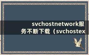 svchostnetwork服务不断下载（svchostexe不断下载 网速不断下载怎么办）